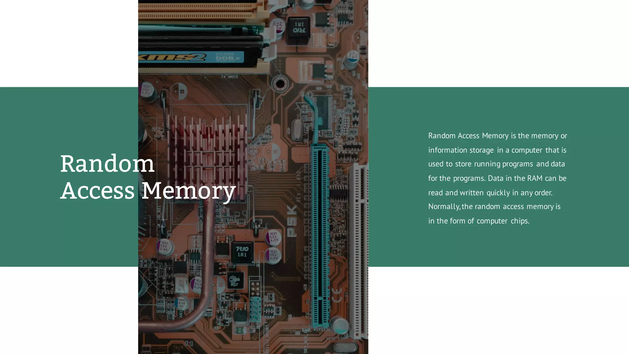 Random Access Memory is the memory or
information storage in a computer that is
used to store running programs and data
for the programs. Data in the RAM can be
read and written quickly in any order.
Normally,the random access memory is
in the form of computer chips.
Random
Access Memory
 
