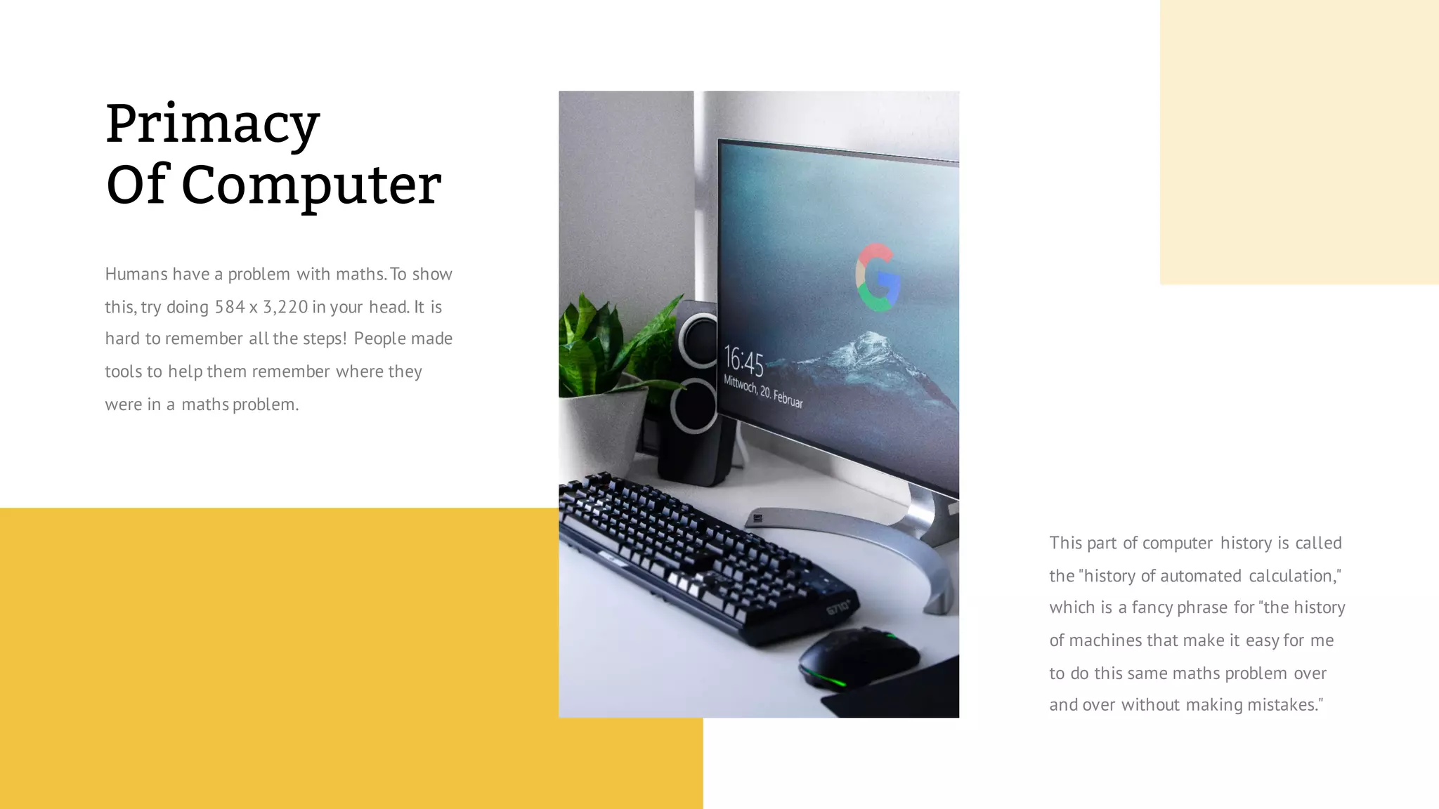Primacy
Of Computer
Humans have a problem with maths.To show
this, try doing 584 x 3,220 in your head. It is
hard to remember all the steps! People made
tools to help them remember where they
were in a maths problem.
This part of computer history is called
the "history of automated calculation,"
which is a fancy phrase for "the history
of machines that make it easy for me
to do this same maths problem over
and over without making mistakes."
 