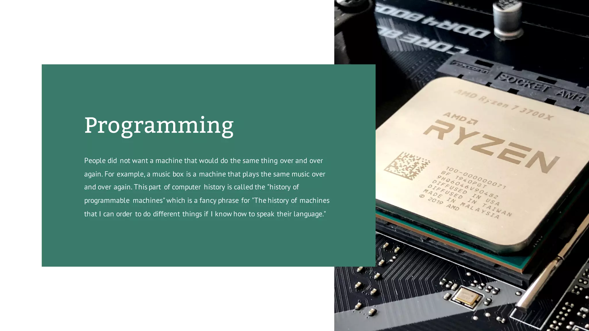 Programming
People did not want a machine that would do the same thing over and over
again. For example, a music box is a machine that plays the same music over
and over again. This part of computer history is called the "history of
programmable machines" which is a fancy phrase for "The history of machines
that I can order to do different things if I know how to speak their language."
 