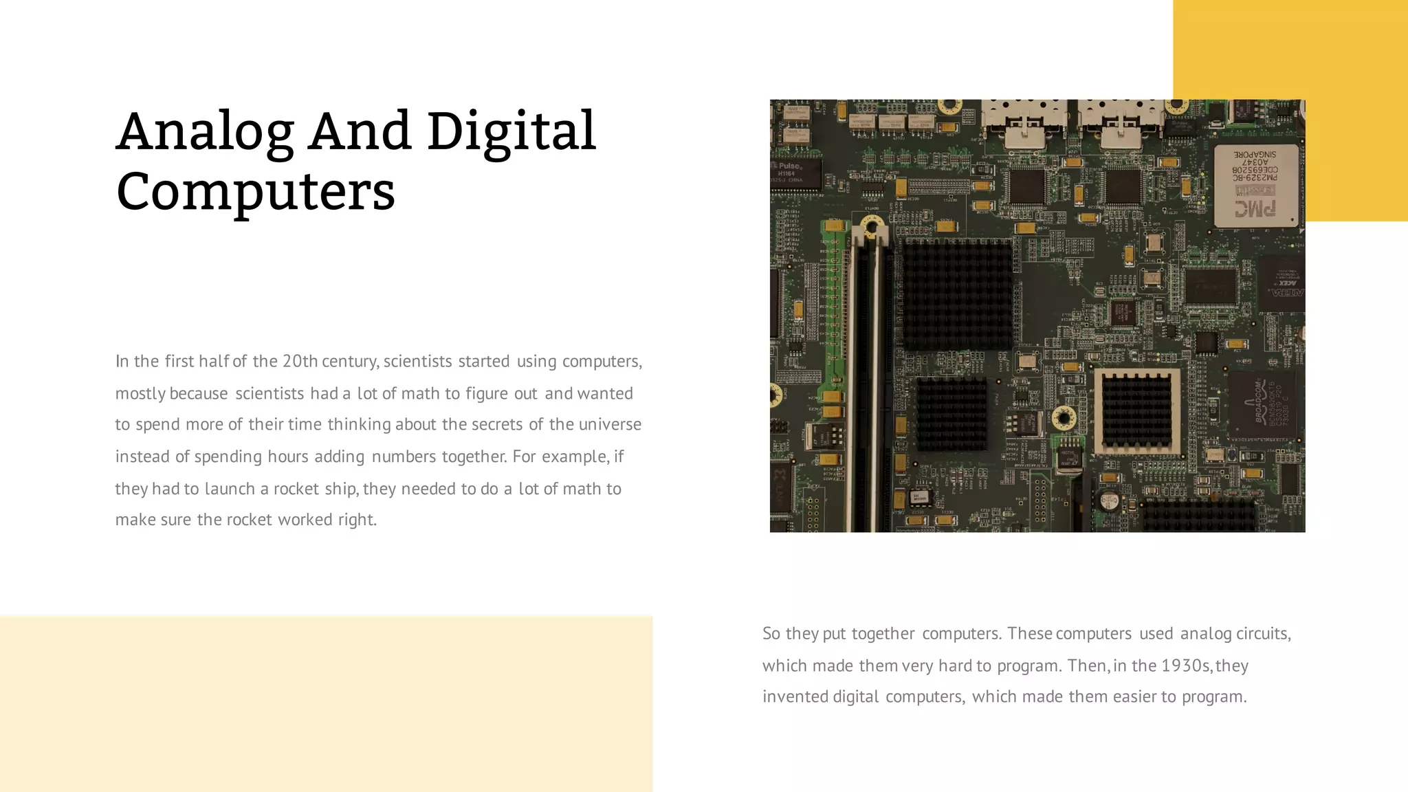 Analog And Digital
Computers
In the first half of the 20th century, scientists started using computers,
mostly because scientists had a lot of math to figure out and wanted
to spend more of their time thinking about the secrets of the universe
instead of spending hours adding numbers together. For example, if
they had to launch a rocket ship, they needed to do a lot of math to
make sure the rocket worked right.
So they put together computers. These computers used analog circuits,
which made them very hard to program. Then,in the 1930s,they
invented digital computers, which made them easier to program.
 