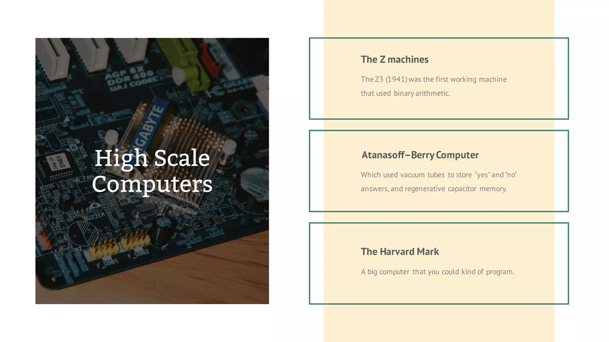 The Z3 (1941)was the first working machine
that used binary arithmetic.
The Z machines
Atanasoff–BerryComputer
Which used vacuum tubes to store "yes" and"no"
answers, and regenerative capacitor memory.
The Harvard Mark
A big computer that you could kind of program.
High Scale
Computers
 