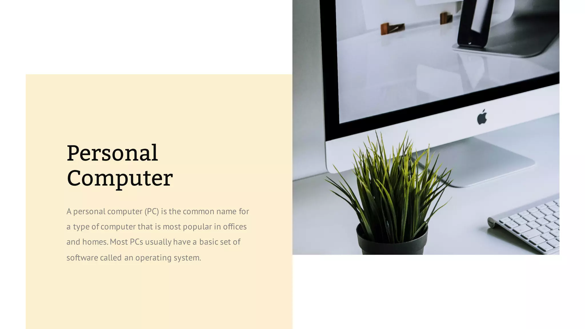 Personal
Computer
A personal computer (PC) is the common name for
a type of computer that is most popular in offices
and homes.Most PCs usually have a basic set of
software called an operating system.
 