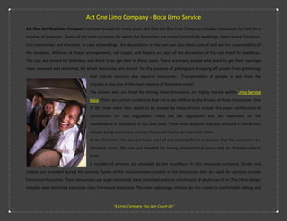 Act One Limo Company - Boca Limo Service
Act One Act One Limo Company has been known for many years. Act One Act One Limo Company provides limousines for rent for a
number of purposes. Some of the main purposes for which the limousines are rented out include weddings, home based functions,
civil ceremonies and churches. In case of weddings, the decorations of the cars are also taken care of and are the responsibility of
the company. All kinds of flower arrangements, red carpet, and flowers are part of the decoration of the cars hired for weddings.
The cars are rented for birthdays and there is no age limit in these cases. There are many people who want to get their marriage
vows renewed and refreshed, for which limousines are rented. For the purpose of picking and dropping off people from gatherings
                                    that include concerts also requires limousines. Transportation of people to and from the
                                    airports is also one of the main reasons of limousine rental.
                                    The drivers who are hired for driving these limousines are highly trained within Limo Service
                                    Boca. There are certain conditions that are to be fulfilled by the drivers of these limousines. One
                                    of the main exam that needs to be passed by these drivers include the exam certification of
                                    Commission for Taxi Regulation. These are the regulations that are important for the
                                    maintenance of standards of Act One Limo. Three main qualities that are polished in the drivers
                                    include being courteous, more professional having an improved attire.
                                    At Act One Limo, the cars are taken care of and looked after in a manner that the customers are
                                    attracted more. The cars are checked for having any technical issues and are thereby safe to
                                    drive.
                                    A number of services are provided by the chauffeurs in this limousine company. Drinks and
nibbles are provided during the journey. Some of the most common models of the limousines that are used for services include
Fairmount limousine. These limousines are super stretched, have stretched seats on which easily 8 adults can fit in. The other design
includes well-stretched executive class Fairmount limousine. The main advantage offered by this model is comfortable sitting and



                                                 "A Limo Company You Can Count On"
 