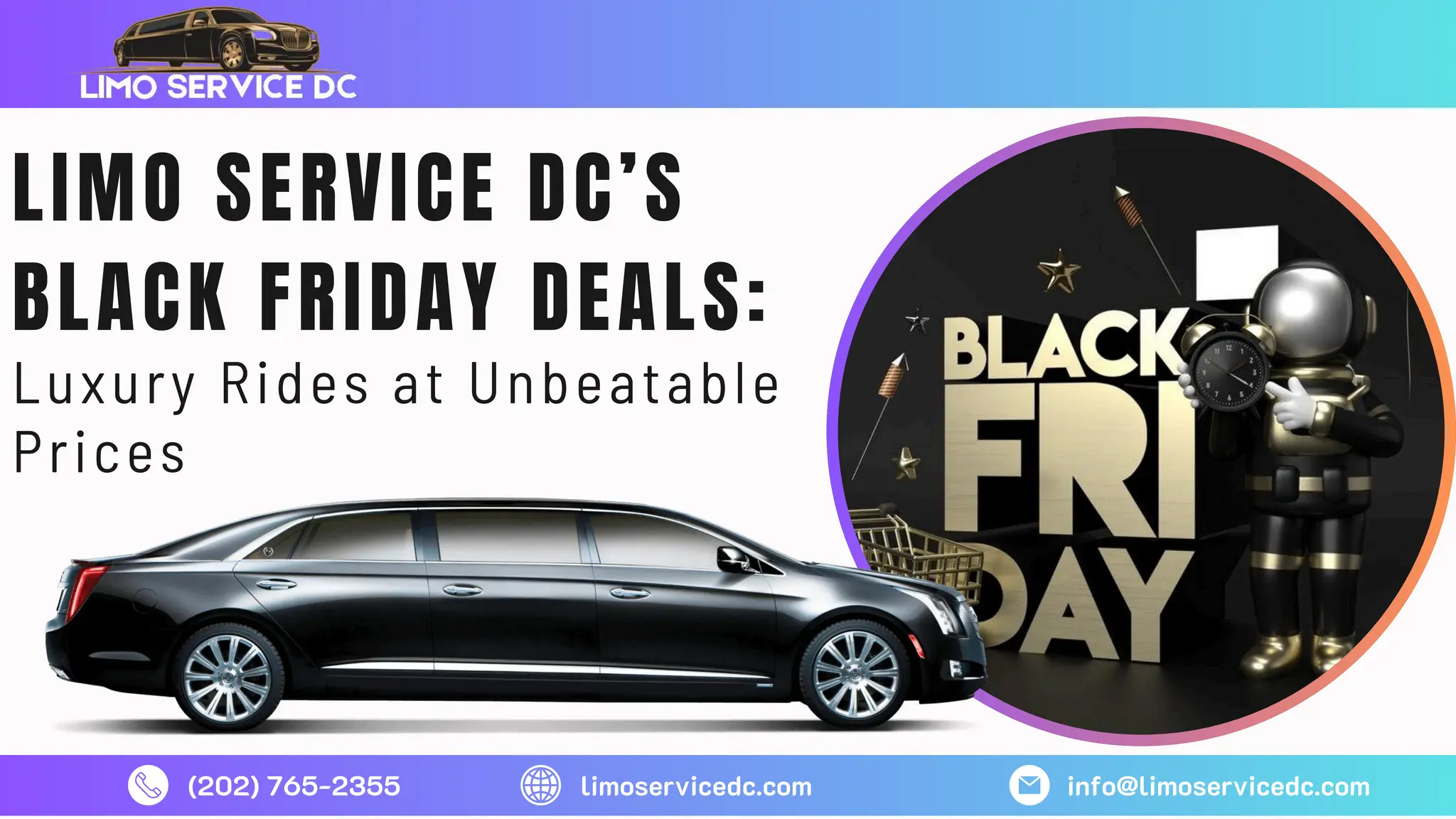 (202) 765-2355 limoservicedc.com info@limoservicedc.com
LIMO SERVICE DC’S
BLACK FRIDAY DEALS:
Luxury Rides at Unbeatable
Prices
 