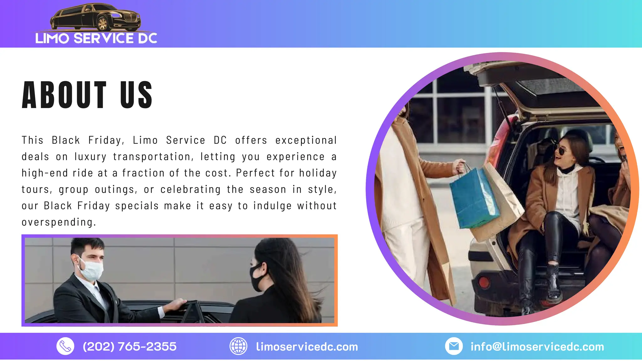 (202) 765-2355 limoservicedc.com info@limoservicedc.com
ABOUT US
This Black Friday, Limo Service DC offers exceptional
deals on luxury transportation, letting you experience a
high-end ride at a fraction of the cost. Perfect for holiday
tours, group outings, or celebrating the season in style,
our Black Friday specials make it easy to indulge without
overspending.
 
