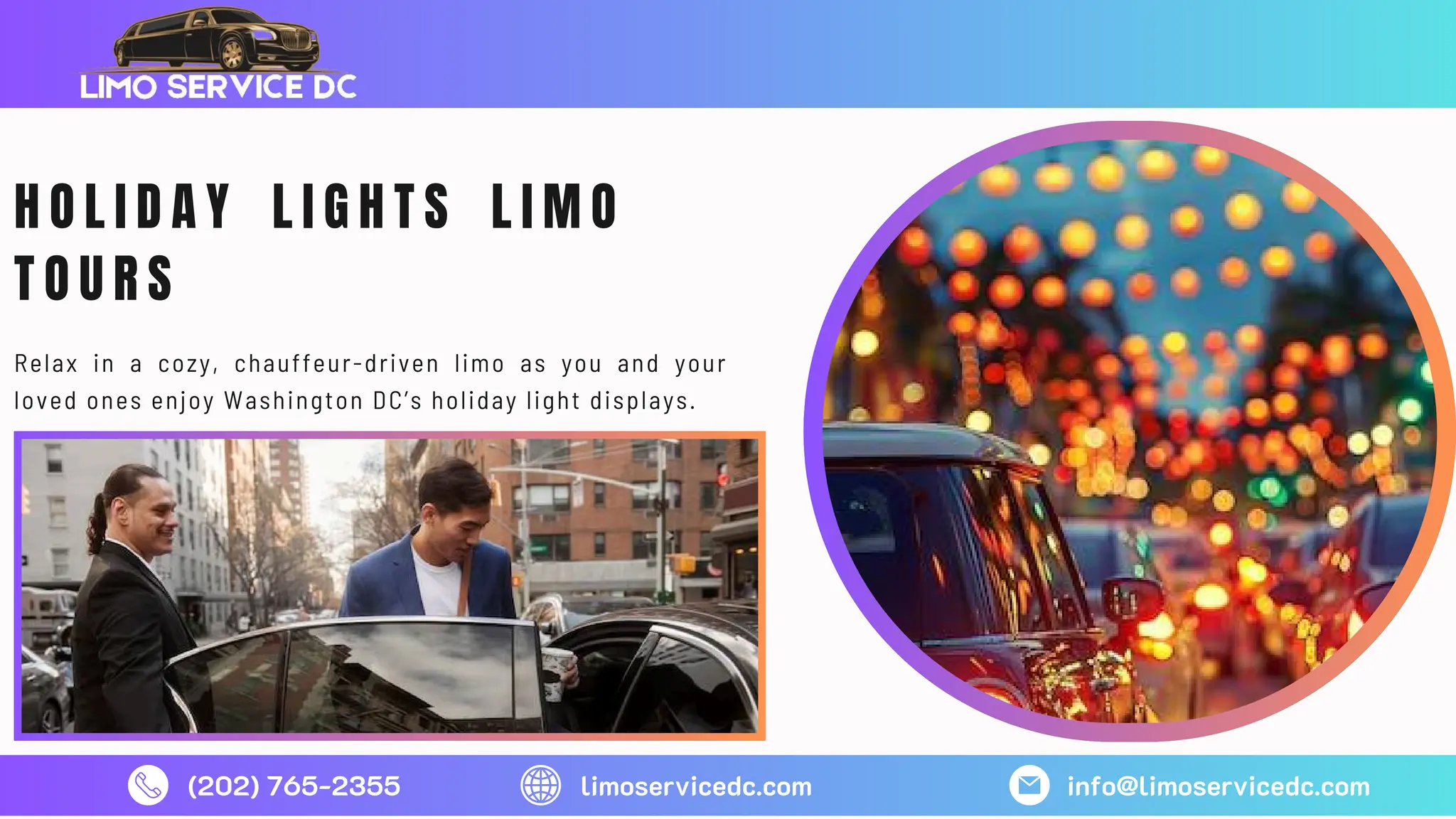 (202) 765-2355 limoservicedc.com info@limoservicedc.com
H O L I D A Y L I G H T S L I M O
T O U R S
Relax in a cozy, chauffeur-driven limo as you and your
loved ones enjoy Washington DC’s holiday light displays.
 