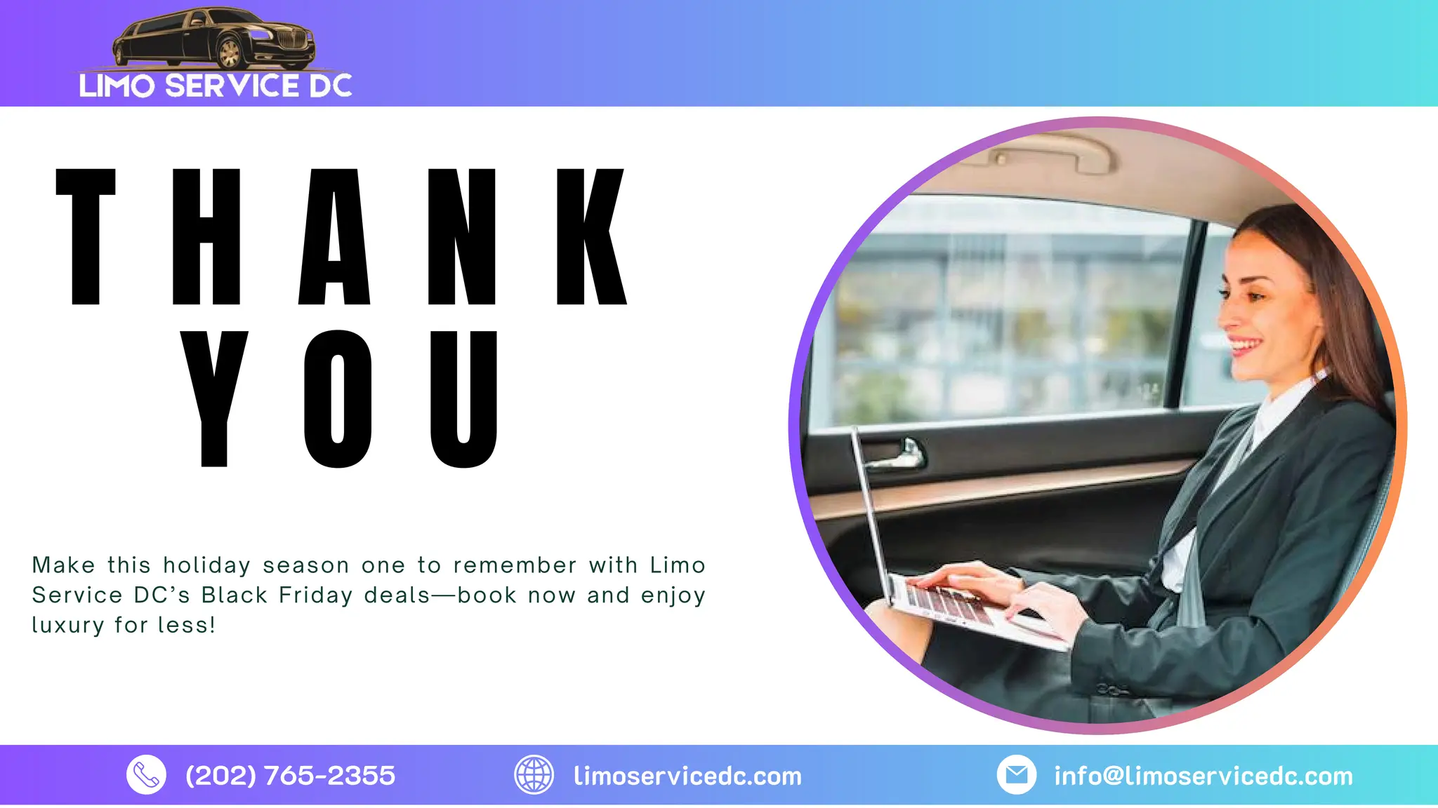 T H A N K
Y O U
Make this holiday season one to remember with Limo
Service DC’s Black Friday deals—book now and enjoy
luxury for less!
(202) 765-2355 limoservicedc.com info@limoservicedc.com
 