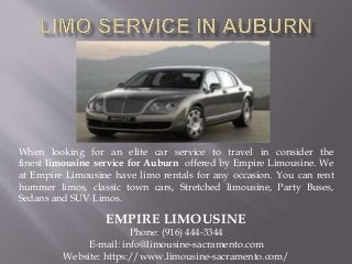 When looking for an elite car service to travel in consider the
finest limousine service for Auburn offered by Empire Limousine. We
at Empire Limousine have limo rentals for any occasion. You can rent
hummer limos, classic town cars, Stretched limousine, Party Buses,
Sedans and SUV Limos.
EMPIRE LIMOUSINE
Phone: (916) 444-3344
E-mail: info@limousine-sacramento.com
Website: https://www.limousine-sacramento.com/
 