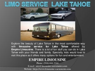 Explore the beauty of Lake Tahoe in the most comfortable way
with limousine service for Lake Tahoe offered by
Empire Limousine. There is a lot of fun stuff you can do in Lake
Tahoe with your friends and family. Specially, kids would love to
visit this place as it offers many options for fun and entertainment.
EMPIRE LIMOUSINE
Phone: (916) 444-3344
E-mail: info@limousine-sacramento.com
Website: https://www.limousine-sacramento.com
 
