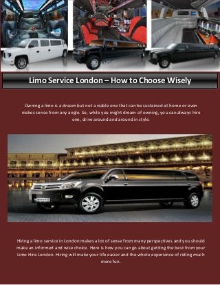Limo Service London – How to Choose Wisely
Hiring a limo service in London makes a lot of sense from many perspectives and you should
make an informed and wise choice. Here is how you can go about getting the best from your
Limo Hire London. Hiring will make your life easier and the whole experience of riding much
more fun.
Owning a limo is a dream but not a viable one that can be sustained at home or even
makes sense from any angle. So, while you might dream of owning, you can always hire
one, drive around and around in style.
 