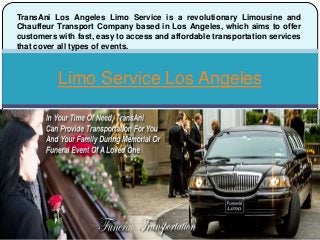 Limo Service Los Angeles
TransAni Los Angeles Limo Service is a revolutionary Limousine and
Chauffeur Transport Company based in Los Angeles, which aims to offer
customers with fast, easy to access and affordable transportation services
that cover all types of events.
 