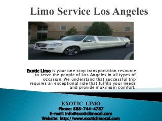 Exotic Limo is your one stop transportation resource
to serve the people of Los Angeles in all types of
occasion. We understand that successful trip
requires an exceptional ride that fulfills your needs
and provide maximum comfort.
EXOTIC LIMO
Phone: 888-744-4787
E-mail: info@exoticlimocal.com
Website: http://www.exoticlimocal.com
 