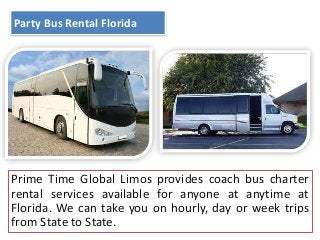 Party Bus Rental Florida

Prime Time Global Limos provides coach bus charter
rental services available for anyone at anytime at
Florida. We can take you on hourly, day or week trips
from State to State.

 