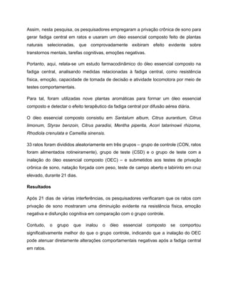 Assim, nesta pesquisa, os pesquisadores empregaram a privação crônica de sono para
gerar fadiga central em ratos e usaram um óleo essencial composto feito de plantas
naturais selecionadas, que comprovadamente exibiram efeito evidente sobre
transtornos mentais, tarefas cognitivas, emoções negativas.
Portanto, aqui, relata-se um estudo farmacodinâmico do óleo essencial composto na
fadiga central, analisando medidas relacionadas à fadiga central, como resistência
física, emoção, capacidade de tomada de decisão e atividade locomotora por meio de
testes comportamentais.
Para tal, foram utilizadas nove plantas aromáticas para formar um óleo essencial
composto e detectar o efeito terapêutico da fadiga central por difusão aérea diária.
O óleo essencial composto consistiu em Santalum album, Citrus aurantium, Citrus
limonum, Styrax benzoin, Citrus paradisi, Mentha piperita, Acori tatarinowii rhizoma,
Rhodiola crenulata e Camellia sinensis.
33 ratos foram divididos aleatoriamente em três grupos – grupo de controle (CON, ratos
foram alimentados rotineiramente), grupo de teste (CSD) e o grupo de teste com a
inalação do óleo essencial composto (OEC) – e submetidos aos testes de privação
crônica de sono, natação forçada com peso, teste de campo aberto e labirinto em cruz
elevado, durante 21 dias.
Resultados
Após 21 dias de várias interferências, os pesquisadores verificaram que os ratos com
privação de sono mostraram uma diminuição evidente na resistência física, emoção
negativa e disfunção cognitiva em comparação com o grupo controle.
Contudo, o grupo que inalou o óleo essencial composto se comportou
significativamente melhor do que o grupo controle, indicando que a inalação do OEC
pode atenuar diretamente alterações comportamentais negativas após a fadiga central
em ratos.
 