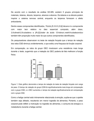 De acordo com o resultado da análise GC-MS, existem 5 grupos principais de
materiais, ésteres, álcoois, terpenos, alcanos e alcenos. Os ésteres e os álcoois podem
inspirar o sistema nervoso central, enquanto os terpenos fornecem o efeito
antioxidante.
Dentre esses componentes identificados, Triciclo [5.3.0.0 (3,9)] decano é o componente
com maior teor relativo no óleo essencial composto, além disso,
2,6-dimetil-2,6-octadieno e [R-(Z)]-éster de ácido 12-hidroxi-,metil-9-octadecenóico
também têm proporção muito maior do que outros componentes identificados.
Os pesquisadores observaram no teste de natação forçada que o tempo de natação
dos ratos CSD diminuiu evidentemente, o que exibiu uma fraqueza da função corporal.
Em comparação, os ratos do grupo OEC mostraram uma resistência mais longa
durante o teste, sugerindo que a inalação do OEC poderia de fato melhorar a função
física.
Figura 1: Este gráfico demonstra o tempo de natação do teste de natação forçada com carga
de peso. O tempo de natação do grupo CON foi significativamente mais longo em comparação
com o grupo CSD, e o OEC aumentou o tempo de natação significativamente em comparação
com o grupo CSD.
Como a fadiga central está intimamente relacionada à emoção, supõe-se que o apetite
também seja afetado, resultando em menor ingestão de alimentos. Portanto, o peso
corporal pode refletir a motivação na ingestão de alimentos, o consumo de energia e o
metabolismo durante a fadiga central.
 