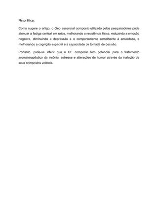 Na prática:
Como sugere o artigo, o óleo essencial composto utilizado pelos pesquisadores pode
atenuar a fadiga central em ratos, melhorando a resistência física, reduzindo a emoção
negativa, diminuindo a depressão e o comportamento semelhante à ansiedade, e
melhorando a cognição espacial e a capacidade de tomada de decisão.
Portanto, pode-se inferir que o OE composto tem potencial para o tratamento
aromaterapêutico da insônia, estresse e alterações de humor através da inalação de
seus compostos voláteis.
 