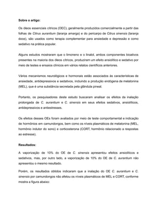 Sobre o artigo:
Os óleos essenciais cítricos (OEC), geralmente produzidos comercialmente a partir das
folhas de Citrus aurantium (laranja amarga) e do pericarpo de Citrus sinensis (laranja
doce), são usados como terapia complementar para ansiedade e depressão e como
sedativo na prática popular.
Alguns estudos mostraram que o limoneno e o linalol, ambos componentes bioativos
presentes na maioria dos óleos cítricos, produziram um efeito ansiolítico e sedativo por
meio de testes e ensaios clínicos em vários relatos científicos anteriores.
Vários mecanismos neurológicos e hormonais estão associados às características de
ansiedade, antidepressivos e sedativos, incluindo a produção endógena de melatonina
(MEL), que é uma substância secretada pela glândula pineal.
Portanto, os pesquisadores deste estudo buscaram analisar os efeitos da inalação
prolongada de C. aurantium e C. sinensis em seus efeitos sedativos, ansiolíticos,
antidepressivos e antiestresses.
Os efeitos desses OEs foram avaliados por meio de teste comportamental e indicação
de hormônios em camundongos, bem como os níveis plasmáticos de melatonina (MEL,
hormônio indutor do sono) e corticosterona (CORT, hormônio relacionado a respostas
ao estresse).
Resultados:
A vaporização de 10% do OE de C. sinensis apresentou efeitos ansiolíticos e
sedativos, mas, por outro lado, a vaporização de 10% do OE de C. aurantium não
apresentou o mesmo resultado.
Porém, os resultados obtidos indicaram que a inalação do OE C. aurantium e C.
sinensis por camundongos não afetou os níveis plasmáticos de MEL e CORT, conforme
mostra a figura abaixo:
 