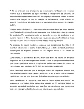 A fim de entender essa divergência, os pesquisadores verificaram em pesquisas
recentes que o mecanismo de ação ansiolítico e antidepressivo do Silexan®, um
medicamento baseado em OE com uma alta proporção de linalol e acetato de linalila,
indicam uma redução no nível do receptor da serotonina-1A, o que acarreta no
aumento dos níveis de serotonina sináptica, com consequente aumento da produção
de MEL.
Frente a isso, é possível supor que a quantidade de linalol e acetato de linalila presente
no OE inalado não foram suficientes para causar uma diminuição no nível do receptor
de serotonina-1A, consequentemente um aumento no nível de serotonina e um
aumento no nível de MEL. Outra diferença é que nesta pesquisa foi utilizada a via de
inalação enquanto o medicamento Silexan® utiliza a via de ingestão oral.
As amostras de plasma mostram a presença dos componentes dos OEs de C.
aurantium e C. sinensis no plasma de camundongos, e há dados comparativos entre as
percentagens de terpenos presentes no OE original inalado e no plasma de
camundongos.
Curiosamente, os constituintes dos OEs foram detectados no plasma em diferentes
proporções das que estavam presentes nos OEs, onde os pesquisadores observaram
que o maior percentual entre os componentes voláteis encontrados no plasma de
camundongos após a inalação do OE de C. aurantium foi o linalol (10%).
Esses resultados mostram que a absorção ocorre em proporções distintas das
originalmente presentes no OE, podendo estar associada à biotransformação de alguns
constituintes, como no caso do acetato de linalila a ser metabolizado como linalol.
Esse conhecimento é importante para estudos farmacológicos envolvendo OEs
terapêuticos, pois esclarece que não se deve escolher um OE com base apenas em
seu maior percentual constituinte, pois esse fato não garante que esse componente
estará em maior percentual biodisponível no plasma após a sua inalação.
 