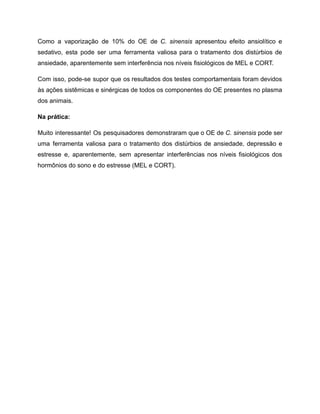 Como a vaporização de 10% do OE de C. sinensis apresentou efeito ansiolítico e
sedativo, esta pode ser uma ferramenta valiosa para o tratamento dos distúrbios de
ansiedade, aparentemente sem interferência nos níveis fisiológicos de MEL e CORT.
Com isso, pode-se supor que os resultados dos testes comportamentais foram devidos
às ações sistêmicas e sinérgicas de todos os componentes do OE presentes no plasma
dos animais.
Na prática:
Muito interessante! Os pesquisadores demonstraram que o OE de C. sinensis pode ser
uma ferramenta valiosa para o tratamento dos distúrbios de ansiedade, depressão e
estresse e, aparentemente, sem apresentar interferências nos níveis fisiológicos dos
hormônios do sono e do estresse (MEL e CORT).
 
