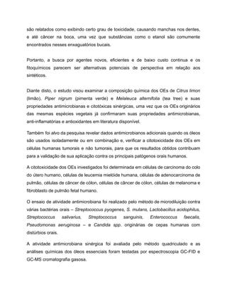 são relatados como exibindo certo grau de toxicidade, causando manchas nos dentes,
e até câncer na boca, uma vez que substâncias como o etanol são comumente
encontrados nesses enxaguatórios bucais.
Portanto, a busca por agentes novos, eficientes e de baixo custo continua e os
fitoquímicos parecem ser alternativas potenciais de perspectiva em relação aos
sintéticos.
Diante disto, o estudo visou examinar a composição química dos OEs de Citrus limon
(limão), Piper nigrum (pimenta verde) e Melaleuca alternifolia (tea tree) e suas
propriedades antimicrobianas e citotóxicas sinérgicas, uma vez que os OEs originários
das mesmas espécies vegetais já confirmaram suas propriedades antimicrobianas,
anti-inflamatórias e antioxidantes em literatura disponível.
Também foi alvo da pesquisa revelar dados antimicrobianos adicionais quando os óleos
são usados isoladamente ou em combinação e, verificar a citotoxicidade dos OEs em
células humanas tumorais e não tumorais, para que os resultados obtidos contribuam
para a validação de sua aplicação contra os principais patógenos orais humanos.
A citotoxicidade dos OEs investigados foi determinada em células de carcinoma do colo
do útero humano, células de leucemia mielóide humana, células de adenocarcinoma de
pulmão, células de câncer de cólon, células de câncer de cólon, células de melanoma e
fibroblasto de pulmão fetal humano.
O ensaio de atividade antimicrobiana foi realizado pelo método de microdiluição contra
várias bactérias orais – Streptococcus pyogenes, S. mutans, Lactobacillus acidophilus,
Streptococcus salivarius, Streptococcus sanguinis, Enterococcus faecalis,
Pseudomonas aeruginosa – e Candida spp. originárias de cepas humanas com
distúrbios orais.
A atividade antimicrobiana sinérgica foi avaliada pelo método quadriculado e as
análises químicas dos óleos essenciais foram testadas por espectroscopia GC-FID e
GC-MS cromatografia gasosa.
 