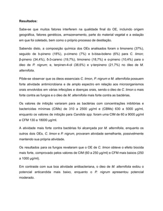 Resultados:
Sabe-se que muitos fatores interferem na qualidade final do OE, incluindo origem
geográfica, fatores genéticos, armazenamento, parte do material vegetal e a estação
em que foi coletado, bem como o próprio processo de destilação.
Sabendo disto, a composição química dos OEs analisados foram o limoneno (37%),
seguido de b-pineno (18%), p-cimeno (7%) e b-bisa-boleno (6%) para C. limon;
β-pineno (34,4%), δ-3-careno (19,7%), limoneno (18,7%) e α-pineno (10,4%) para o
óleo de P. nigrum; e, terpinen-4-ol (38,6%) e γ-terpineno (21,7%) no óleo de M.
alternifolia.
Pôde-se observar que os óleos essenciais C. limon, P. nigrum e M. alternifolia possuem
forte atividade antimicrobiana e de amplo espectro em relação aos microorganismos
orais envolvidos em várias infecções e doenças orais, sendo o óleo de C. limon o mais
forte contra as fungos e o óleo de M. alternifolia mais forte contra as bactérias.
Os valores de inibição variaram para as bactérias com concentrações inibitórias e
bactericidas mínimas (CIMs) de 310 a 2500 µg/ml e (CBMs) 630 a 5000 µg/ml,
enquanto os valores de inibição para Candida spp. foram uma CIM de 60 a 9000 µg/ml
e CFM 130 a 18000 µg/ml.
A atividade mais forte contra bactérias foi alcançada por M. alternifolia, enquanto os
outros dois OEs, C. limon e P. nigrum, provaram atividade semelhante, possivelmente
mantendo sua própria atividade.
Os resultados para os fungos revelaram que o OE de C. limon obteve o efeito biocida
mais forte, comprovado pelos valores de CIM (60 a 250 µg/ml) e CFM mais baixos (250
a 1000 µg/ml).
Em contraste com sua boa atividade antibacteriana, o óleo de M. alternifolia exibiu o
potencial anticandida mais baixo, enquanto o P. nigrum apresentou potencial
moderado.
 