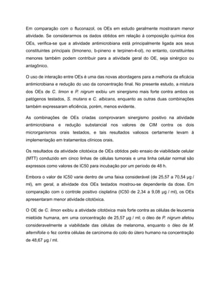 Em comparação com o fluconazol, os OEs em estudo geralmente mostraram menor
atividade. Se considerarmos os dados obtidos em relação à composição química dos
OEs, verifica-se que a atividade antimicrobiana está principalmente ligada aos seus
constituintes principais (limoneno, b-pineno e terpinen-4-ol), no entanto, constituintes
menores também podem contribuir para a atividade geral do OE, seja sinérgico ou
antagônico.
O uso de interação entre OEs é uma das novas abordagens para a melhoria da eficácia
antimicrobiana e redução do uso da concentração final. No presente estudo, a mistura
dos OEs de C. limon e P. nigrum exibiu um sinergismo mais forte contra ambos os
patógenos testados, S. mutans e C. albicans, enquanto as outras duas combinações
também expressaram eficiência, porém, menos evidente.
As combinações de OEs criadas comprovaram sinergismo positivo na atividade
antimicrobiana e redução substancial nos valores de CIM contra os dois
microrganismos orais testados, e tais resultados valiosos certamente levam à
implementação em tratamentos clínicos orais.
Os resultados da atividade citotóxica de OEs obtidos pelo ensaio de viabilidade celular
(MTT) conduzido em cinco linhas de células tumorais e uma linha celular normal são
expressos como valores de IC50 para incubação por um período de 48 h.
Embora o valor de IC50 varie dentro de uma faixa considerável (de 25,57 a 70,54 µg /
ml), em geral, a atividade dos OEs testados mostrou-se dependente da dose. Em
comparação com o controle positivo cisplatina (IC50 de 2,34 a 9,08 µg / ml), os OEs
apresentaram menor atividade citotóxica.
O OE de C. limon exibiu a atividade citotóxica mais forte contra as células de leucemia
mielóide humana, em uma concentração de 25,57 µg / ml; o óleo de P. nigrum afetou
consideravelmente a viabilidade das células de melanoma, enquanto o óleo de M.
alternifolia o fez contra células de carcinoma do colo do útero humano na concentração
de 48,67 µg / ml.
 