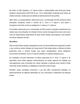De todos os OEs testados, o P. nigrum exibiu a citotoxicidade mais forte para linhas
celulares selecionadas (25,57-56,74 µg / ml) e seletividade moderada para linhas de
células tumorais, exceto para as células de adenocarcinoma de pulmão.
Além disso, os pesquisadores observaram que a combinação de OEs produziu fortes
interações sinérgicas, sendo a mistura de C. limon e P. nigrum a que exibiu o
sinergismo mais forte contra os patógenos S. mutans e C. albicans.
Foi também observado que a combinação de OEs produziu reduções substanciais nos
valores das concentrações de inibição mínima contra microrganismos orais, bem como
nível de citotoxicidade dependente da dose contra células cancerígenas, mas também
em linhas celulares normais.
Na prática:
Veja só essa! Sabe aquele enxaguatório bucal com álcool altamente prejudicial à saúde
e que continua sendo utilizado em longo prazo? Este artigo testou a eficácia de óleos
essenciais para a mesma função que esses enxaguatórios contra patógenos
comumente conhecidos, como o fungo da cândida e a bactéria Streptococcus.
Os resultados incríveis descrevem os óleos essenciais de C. limon, P. nigrum e M.
alternifolia como fortes agentes antimicrobianos de amplo espectro em relação aos
microrganismos orais envolvidos em várias infecções e doenças orais. Sendo o limão
mais forte contra bactérias e a Melaleuca mais forte contra fungos.
Portanto, esses resultados incentivam o uso dos OEs, devidamente testados, no
desenvolvimento de agentes destinados ao uso, prevenção e tratamento de doenças
bucais.
 