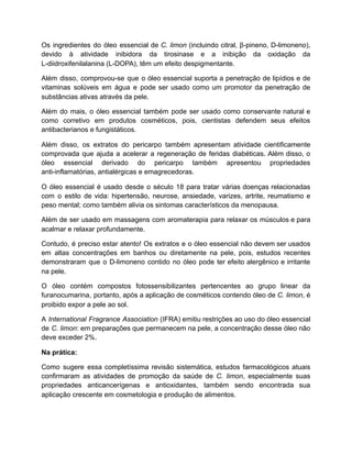 Os ingredientes do óleo essencial de C. limon (incluindo citral, β-pineno, D-limoneno),
devido à atividade inibidora da tirosinase e a inibição da oxidação da
L-diidroxifenilalanina (L-DOPA), têm um efeito despigmentante.
Além disso, comprovou-se que o óleo essencial suporta a penetração de lipídios e de
vitaminas solúveis em água e pode ser usado como um promotor da penetração de
substâncias ativas através da pele.
Além do mais, o óleo essencial também pode ser usado como conservante natural e
como corretivo em produtos cosméticos, pois, cientistas defendem seus efeitos
antibacterianos e fungistáticos.
Além disso, os extratos do pericarpo também apresentam atividade cientificamente
comprovada que ajuda a acelerar a regeneração de feridas diabéticas. Além disso, o
óleo essencial derivado do pericarpo também apresentou propriedades
anti-inflamatórias, antialérgicas e emagrecedoras.
O óleo essencial é usado desde o século 18 para tratar várias doenças relacionadas
com o estilo de vida: hipertensão, neurose, ansiedade, varizes, artrite, reumatismo e
peso mental; como também alivia os sintomas característicos da menopausa.
Além de ser usado em massagens com aromaterapia para relaxar os músculos e para
acalmar e relaxar profundamente.
Contudo, é preciso estar atento! Os extratos e o óleo essencial não devem ser usados
em altas concentrações em banhos ou diretamente na pele, pois, estudos recentes
demonstraram que o D-limoneno contido no óleo pode ter efeito alergênico e irritante
na pele.
O óleo contém compostos fotossensibilizantes pertencentes ao grupo linear da
furanocumarina, portanto, após a aplicação de cosméticos contendo óleo de C. limon, é
proibido expor a pele ao sol.
A International Fragrance Association (IFRA) emitiu restrições ao uso do óleo essencial
de C. limon: em preparações que permanecem na pele, a concentração desse óleo não
deve exceder 2%.
Na prática:
Como sugere essa completíssima revisão sistemática, estudos farmacológicos atuais
confirmaram as atividades de promoção da saúde de C. limon, especialmente suas
propriedades anticancerígenas e antioxidantes, também sendo encontrada sua
aplicação crescente em cosmetologia e produção de alimentos.
 