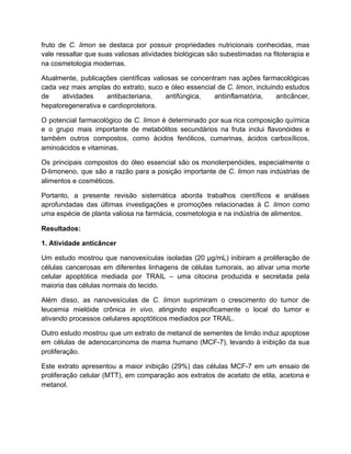 fruto de C. limon se destaca por possuir propriedades nutricionais conhecidas, mas
vale ressaltar que suas valiosas atividades biológicas são subestimadas na fitoterapia e
na cosmetologia modernas.
Atualmente, publicações científicas valiosas se concentram nas ações farmacológicas
cada vez mais amplas do extrato, suco e óleo essencial de C. limon, incluindo estudos
de atividades antibacteriana, antifúngica, antiinflamatória, anticâncer,
hepatoregenerativa e cardioprotetora.
O potencial farmacológico de C. limon é determinado por sua rica composição química
e o grupo mais importante de metabólitos secundários na fruta inclui flavonóides e
também outros compostos, como ácidos fenólicos, cumarinas, ácidos carboxílicos,
aminoácidos e vitaminas.
Os principais compostos do óleo essencial são os monoterpenóides, especialmente o
D-limoneno, que são a razão para a posição importante de C. limon nas indústrias de
alimentos e cosméticos.
Portanto, a presente revisão sistemática aborda trabalhos científicos e análises
aprofundadas das últimas investigações e promoções relacionadas à C. limon como
uma espécie de planta valiosa na farmácia, cosmetologia e na indústria de alimentos.
Resultados:
1. Atividade anticâncer
Um estudo mostrou que nanovesículas isoladas (20 µg/mL) inibiram a proliferação de
células cancerosas em diferentes linhagens de células tumorais, ao ativar uma morte
celular apoptótica mediada por TRAIL – uma citocina produzida e secretada pela
maioria das células normais do tecido.
Além disso, as nanovesículas de C. limon suprimiram o crescimento do tumor de
leucemia mielóide crônica in vivo, atingindo especificamente o local do tumor e
ativando processos celulares apoptóticos mediados por TRAIL.
Outro estudo mostrou que um extrato de metanol de sementes de limão induz apoptose
em células de adenocarcinoma de mama humano (MCF-7), levando à inibição da sua
proliferação.
Este extrato apresentou a maior inibição (29%) das células MCF-7 em um ensaio de
proliferação celular (MTT), em comparação aos extratos de acetato de etila, acetona e
metanol.
 
