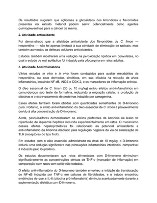 Os resultados sugerem que agliconas e glicosídeos dos limonóides e flavonóides
presentes no extrato metanol podem servir potencialmente como agentes
quimiopreventivos para o câncer de mama.
2. Atividade antioxidante
Foi demonstrado que a atividade antioxidante dos flavonóides de C. limon —
hesperidina — não foi apenas limitada à sua atividade de eliminação de radicais, mas
também aumentou as defesas celulares antioxidantes.
Estudos também mostraram uma redução na peroxidação lipídica em convulsões, no
qual o estado de mal epiléptico foi induzido pela pilocarpina em ratos adultos.
3. Atividade Antiinflamatória
Vários estudos in vitro e in vivo foram conduzidos para avaliar metabólitos de
hesperidina, ou seus derivados sintéticos, em sua eficácia na redução de alvos
inflamatórios, incluindo NF-κB, iNOS e COX-2, e os marcadores de inflamação crônica.
O óleo essencial de C. limon (30 ou 10 mg/kg) exibiu efeitos anti-inflamatórios em
camundongos sob teste de formalina, reduzindo a migração celular, a produção de
citocinas e o extravasamento de proteínas induzido por carragenina.
Esses efeitos também foram obtidos com quantidades semelhantes de D-limoneno
puro. Portanto, o efeito anti-inflamatório do óleo essencial de C. limon é provavelmente
devido à alta concentração de D-limoneno.
Ainda, pesquisadores demonstraram os efeitos protetores da limonina na lesão de
reperfusão de isquemia hepática induzida experimentalmente em ratos. O mecanismo
desses efeitos hepatoprotetores foi relacionado ao potencial antioxidante e
anti-inflamatório da limonina mediado pela regulação negativa da via de sinalização de
TLR (receptores do tipo Troll).
Em estudos com o óleo essencial administrado na dose de 10 mg/kg, o D-limoneno
induziu uma redução significativa nas pontuações inflamatórias intestinais, comparável
à induzida pelo ibuprofeno.
Os estudos documentaram que ratos alimentados com D-limoneno diminuíram
significativamente as concentrações séricas de TNF-α (marcador de inflamação) em
comparação com ratos com colite não tratados.
O efeito anti-inflamatório do D-limoneno também envolveu a inibição da translocação
de NF-κB induzida por TNF-α em culturas de fibroblastos, e o estudo encontrou
evidências de que a IL-6 (citocina pró-inflamatória) diminuiu acentuadamente durante a
suplementação dietética com D-limoneno.
 