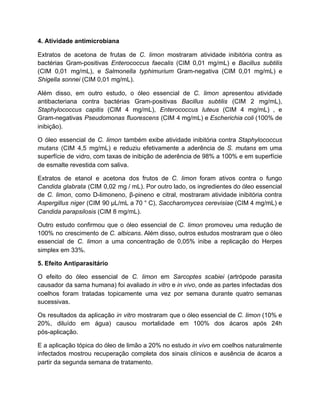 4. Atividade antimicrobiana
Extratos de acetona de frutas de C. limon mostraram atividade inibitória contra as
bactérias Gram-positivas Enterococcus faecalis (CIM 0,01 mg/mL) e Bacillus subtilis
(CIM 0,01 mg/mL), e Salmonella typhimurium Gram-negativa (CIM 0,01 mg/mL) e
Shigella sonnei (CIM 0,01 mg/mL).
Além disso, em outro estudo, o óleo essencial de C. limon apresentou atividade
antibacteriana contra bactérias Gram-positivas Bacillus subtilis (CIM 2 mg/mL),
Staphylococcus capitis (CIM 4 mg/mL), Enterococcus luteus (CIM 4 mg/mL) , e
Gram-negativas Pseudomonas fluorescens (CIM 4 mg/mL) e Escherichia coli (100% de
inibição).
O óleo essencial de C. limon também exibe atividade inibitória contra Staphylococcus
mutans (CIM 4,5 mg/mL) e reduziu efetivamente a aderência de S. mutans em uma
superfície de vidro, com taxas de inibição de aderência de 98% a 100% e em superfície
de esmalte revestida com saliva.
Extratos de etanol e acetona dos frutos de C. limon foram ativos contra o fungo
Candida glabrata (CIM 0,02 mg / mL). Por outro lado, os ingredientes do óleo essencial
de C. limon, como D-limoneno, β-pineno e citral, mostraram atividade inibitória contra
Aspergillus niger (CIM 90 µL/mL a 70 ° C), Saccharomyces cerevisiae (CIM 4 mg/mL) e
Candida parapsilosis (CIM 8 mg/mL).
Outro estudo confirmou que o óleo essencial de C. limon promoveu uma redução de
100% no crescimento de C. albicans. Além disso, outros estudos mostraram que o óleo
essencial de C. limon a uma concentração de 0,05% inibe a replicação do Herpes
simplex em 33%.
5. Efeito Antiparasitário
O efeito do óleo essencial de C. limon em Sarcoptes scabiei (artrópode parasita
causador da sarna humana) foi avaliado in vitro e in vivo, onde as partes infectadas dos
coelhos foram tratadas topicamente uma vez por semana durante quatro semanas
sucessivas.
Os resultados da aplicação in vitro mostraram que o óleo essencial de C. limon (10% e
20%, diluído em água) causou mortalidade em 100% dos ácaros após 24h
pós-aplicação.
E a aplicação tópica do óleo de limão a 20% no estudo in vivo em coelhos naturalmente
infectados mostrou recuperação completa dos sinais clínicos e ausência de ácaros a
partir da segunda semana de tratamento.
 