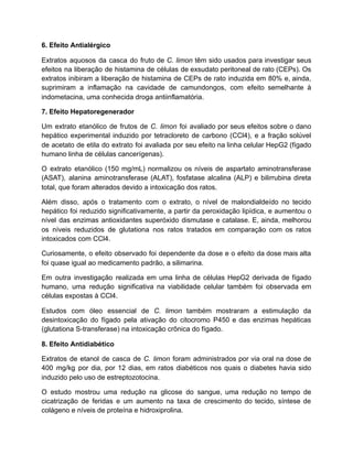 6. Efeito Antialérgico
Extratos aquosos da casca do fruto de C. limon têm sido usados para investigar seus
efeitos na liberação de histamina de células de exsudato peritoneal de rato (CEPs). Os
extratos inibiram a liberação de histamina de CEPs de rato induzida em 80% e, ainda,
suprimiram a inflamação na cavidade de camundongos, com efeito semelhante à
indometacina, uma conhecida droga antiinflamatória.
7. Efeito Hepatoregenerador
Um extrato etanólico de frutos de C. limon foi avaliado por seus efeitos sobre o dano
hepático experimental induzido por tetracloreto de carbono (CCl4), e a fração solúvel
de acetato de etila do extrato foi avaliada por seu efeito na linha celular HepG2 (fígado
humano linha de células cancerígenas).
O extrato etanólico (150 mg/mL) normalizou os níveis de aspartato aminotransferase
(ASAT), alanina aminotransferase (ALAT), fosfatase alcalina (ALP) e bilirrubina direta
total, que foram alterados devido a intoxicação dos ratos.
Além disso, após o tratamento com o extrato, o nível de malondialdeído no tecido
hepático foi reduzido significativamente, a partir da peroxidação lipídica, e aumentou o
nível das enzimas antioxidantes superóxido dismutase e catalase. E, ainda, melhorou
os níveis reduzidos de glutationa nos ratos tratados em comparação com os ratos
intoxicados com CCl4.
Curiosamente, o efeito observado foi dependente da dose e o efeito da dose mais alta
foi quase igual ao medicamento padrão, a silimarina.
Em outra investigação realizada em uma linha de células HepG2 derivada de fígado
humano, uma redução significativa na viabilidade celular também foi observada em
células expostas à CCl4.
Estudos com óleo essencial de C. limon também mostraram a estimulação da
desintoxicação do fígado pela ativação do citocromo P450 e das enzimas hepáticas
(glutationa S-transferase) na intoxicação crônica do fígado.
8. Efeito Antidiabético
Extratos de etanol de casca de C. limon foram administrados por via oral na dose de
400 mg/kg por dia, por 12 dias, em ratos diabéticos nos quais o diabetes havia sido
induzido pelo uso de estreptozotocina.
O estudo mostrou uma redução na glicose do sangue, uma redução no tempo de
cicatrização de feridas e um aumento na taxa de crescimento do tecido, síntese de
colágeno e níveis de proteína e hidroxiprolina.
 