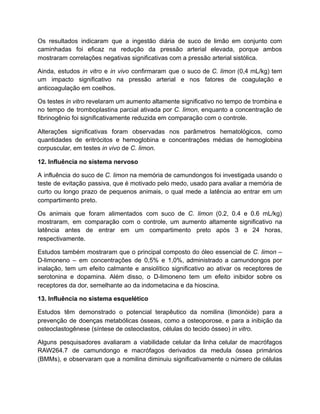 Os resultados indicaram que a ingestão diária de suco de limão em conjunto com
caminhadas foi eficaz na redução da pressão arterial elevada, porque ambos
mostraram correlações negativas significativas com a pressão arterial sistólica.
Ainda, estudos in vitro e in vivo confirmaram que o suco de C. limon (0,4 mL/kg) tem
um impacto significativo na pressão arterial e nos fatores de coagulação e
anticoagulação em coelhos.
Os testes in vitro revelaram um aumento altamente significativo no tempo de trombina e
no tempo de tromboplastina parcial ativada por C. limon, enquanto a concentração de
fibrinogênio foi significativamente reduzida em comparação com o controle.
Alterações significativas foram observadas nos parâmetros hematológicos, como
quantidades de eritrócitos e hemoglobina e concentrações médias de hemoglobina
corpuscular, em testes in vivo de C. limon.
12. Influência no sistema nervoso
A influência do suco de C. limon na memória de camundongos foi investigada usando o
teste de evitação passiva, que é motivado pelo medo, usado para avaliar a memória de
curto ou longo prazo de pequenos animais, o qual mede a latência ao entrar em um
compartimento preto.
Os animais que foram alimentados com suco de C. limon (0.2, 0.4 e 0.6 mL/kg)
mostraram, em comparação com o controle, um aumento altamente significativo na
latência antes de entrar em um compartimento preto após 3 e 24 horas,
respectivamente.
Estudos também mostraram que o principal composto do óleo essencial de C. limon –
D-limoneno – em concentrações de 0,5% e 1,0%, administrado a camundongos por
inalação, tem um efeito calmante e ansiolítico significativo ao ativar os receptores de
serotonina e dopamina. Além disso, o D-limoneno tem um efeito inibidor sobre os
receptores da dor, semelhante ao da indometacina e da hioscina.
13. Influência no sistema esquelético
Estudos têm demonstrado o potencial terapêutico da nomilina (limonóide) para a
prevenção de doenças metabólicas ósseas, como a osteoporose, e para a inibição da
osteoclastogênese (síntese de osteoclastos, células do tecido ósseo) in vitro.
Alguns pesquisadores avaliaram a viabilidade celular da linha celular de macrófagos
RAW264.7 de camundongo e macrófagos derivados da medula óssea primários
(BMMs), e observaram que a nomilina diminuiu significativamente o número de células
 