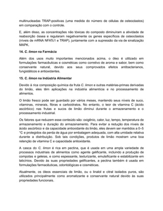 multinucleadas TRAP-positivas (uma medida do número de células de osteoclastos)
em comparação com o controle.
E, além disso, as concentrações não tóxicas do composto diminuíram a atividade de
reabsorção óssea e regularam negativamente os genes específicos de osteoclastos
(níveis de mRNA NFATc1 e TRAP), juntamente com a supressão da via de sinalização
MAPK.
14. C. limon na Farmácia
Além dos usos muito importantes mencionados acima, o óleo é utilizado em
formulações farmacêuticas e cosméticas como corretivo de aroma e sabor, bem como
conservante natural, devido aos seus comprovados efeitos antibacterianos,
fungistáticos e antioxidantes.
15. C. limon na Indústria Alimentar
Devido à rica composição química da fruta C. limon e outras matérias-primas derivadas
do limão, eles têm aplicações na indústria alimentícia e no processamento de
alimentos.
O limão fresco pode ser guardado por vários meses, mantendo seus níveis de suco,
vitaminas, minerais, fibras e carboidratos. No entanto, o teor de vitamina C (ácido
ascórbico) nas frutas e sucos de limão diminui durante o armazenamento e o
processamento industrial.
Os fatores que reduzem esse conteúdo são: oxigênio, calor, luz, tempo, temperatura de
armazenamento e duração do armazenamento. Para evitar a redução dos níveis de
ácido ascórbico e da capacidade antioxidante do limão, eles devem ser mantidos a 0–5
°C e protegidos da perda de água por embalagem adequada, com alta umidade relativa
durante a distribuição. Sob tais condições, produtos de limão mostram uma boa
retenção de vitamina C e capacidade antioxidante.
A casca do C. limon é rica em pectina, que é usada em uma ampla variedade de
processos industriais de alimentos como agente gelificante, incluindo a produção de
compotas e geleias, e como espessante, texturizante, emulsificante e estabilizante em
laticínios. Devido às suas propriedades gelificantes, a pectina também é usada em
formulações farmacêuticas, odontológicas e cosméticas.
Atualmente, os óleos essenciais de limão, ou o linalol e citral isolados puros, são
utilizados principalmente como aromatizante e conservante natural devido às suas
propriedades funcionais.
 