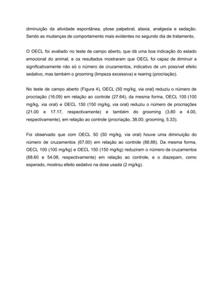 diminuição da atividade espontânea, ptose palpebral, ataxia, analgesia e sedação.
Sendo as mudanças de comportamento mais evidentes no segundo dia de tratamento.
O OECL foi avaliado no teste de campo aberto, que dá uma boa indicação do estado
emocional do animal, e os resultados mostraram que OECL foi capaz de diminuir a
significativamente não só o número de cruzamentos, indicativo de um possível efeito
sedativo, mas também o grooming (limpeza excessiva) e rearing (procriação).
No teste de campo aberto (Figura 4), OECL (50 mg/kg, via oral) reduziu o número de
procriação (16.09) em relação ao controle (27.64), da mesma forma, OECL 100 (100
mg/kg, via oral) e OECL 150 (150 mg/kg, via oral) reduziu o número de procriações
(21.00 e 17.17, respectivamente) e também do grooming (3.80 e 4.00,
respectivamente), em relação ao controle (procriação, 38.00; grooming, 5.33).
Foi observado que com OECL 50 (50 mg/kg, via oral) houve uma diminuição do
número de cruzamentos (67.00) em relação ao controle (88.88). Da mesma forma,
OECL 100 (100 mg/kg) e OECL 150 (150 mg/kg) reduziram o número de cruzamentos
(68.60 e 54.08, respectivamente) em relação ao controle, e o diazepam, como
esperado, mostrou efeito sedativo na dose usada (2 mg/kg).
 