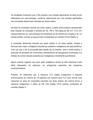 Os resultados mostraram que o OE produziu uma inibição dependente da dose na dor
inflamatória em camundongos, conforme determinado por uma redução significativa
nas contorções abdominais induzidas por ácido acético.
No teste de contorção induzida por ácido acético, o efeito antinociceptivo representado
pela redução da contorção e eliciado por 50, 100 e 150 mg/kg de OE (3.7, 3.5 e 2.9,
respectivamente) em camundongos foi semelhante ao da morfina em 5 mg/kg (1.6), um
opióide padrão, quando os grupos foram comparados ao controle (14.6) (Tabela 1).
A constrição abdominal induzida por ácido acético é um teste padrão, simples e
sensível para medir a analgesia induzida por opióides e analgésicos de ação periférica.
Uma vez que a dor é provocada pela injeção de um irritante, como o ácido acético, a
produção de episódios de movimentos característicos de alongamento (contorção), e a
inibição do número desses episódios por analgésicos é facilmente quantificável.
Alguns autores sugerem que essa ação analgésica central do óleo essencial é pelo
efeito bloqueador da naloxona, um antagonista específico dos receptores
morfinomiméticos.
Portanto, foi observado que a naloxona (1,5 mg/kg) antagonizou a resposta
antinociceptiva da morfina de 1,6 (apenas com veículo) para 11,2 (com veículo mais
naloxona) no teste de contorções induzidas por ácido acético. Da mesma forma, a
naloxona antagonizou o efeito do OE (150 mg/kg) (10,5) quando comparado ao
controle (Tabela 1).
 
