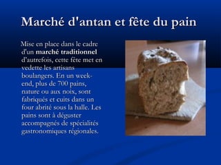 Marché d'antan et fête du painMarché d'antan et fête du pain
Mise en place dans le cadreMise en place dans le cadre
d'und'un marché traditionnelmarché traditionnel
d’autrefois, cette fête met end’autrefois, cette fête met en
vedette les artisansvedette les artisans
boulangers. En un week-boulangers. En un week-
end, plus de 700 pains,end, plus de 700 pains,
nature ou aux noix, sontnature ou aux noix, sont
fabriqués et cuits dans unfabriqués et cuits dans un
four abrité sous la halle. Lesfour abrité sous la halle. Les
pains sont à dégusterpains sont à déguster
accompagnés de spécialitésaccompagnés de spécialités
gastronomiques régionales.gastronomiques régionales.
 