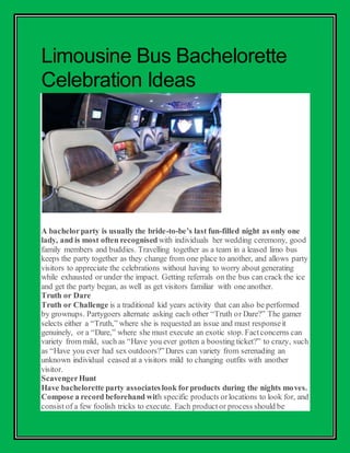 Limousine Bus Bachelorette
Celebration Ideas
A bachelorparty is usually the bride-to-be’s last fun-filled night as only one
lady, and is most often recognised with individuals her wedding ceremony, good
family members and buddies. Travelling together as a team in a leased limo bus
keeps the party together as they change from one place to another, and allows party
visitors to appreciate the celebrations without having to worry about generating
while exhausted or under the impact. Getting referrals on the bus can crack the ice
and get the party began, as well as get visitors familiar with one another.
Truth or Dare
Truth or Challenge is a traditional kid years activity that can also be performed
by grownups. Partygoers alternate asking each other “Truth or Dare?” The gamer
selects either a “Truth,” where she is requested an issue and must responseit
genuinely, or a “Dare,” where she must execute an exotic stop. Factconcerns can
variety from mild, such as “Have you ever gotten a boosting ticket?” to crazy, such
as “Have you ever had sex outdoors?”Dares can variety from serenading an
unknown individual ceased at a visitors mild to changing outfits with another
visitor.
ScavengerHunt
Have bachelorette party associateslook forproducts during the nights moves.
Compose a record beforehand with specific products orlocations to look for, and
consist of a few foolish tricks to execute. Each productor process should be
 