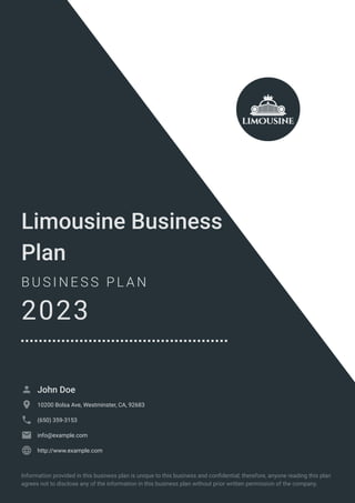 Limousine Business
Plan
B U S I N E S S P L A N
2023
John Doe

10200 Bolsa Ave, Westminster, CA, 92683

(650) 359-3153

info@example.com

http://www.example.com

Information provided in this business plan is unique to this business and confidential; therefore, anyone reading this plan
agrees not to disclose any of the information in this business plan without prior written permission of the company.
 