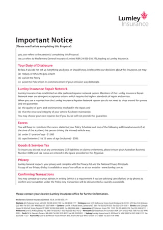 Important Notice
(Please read before completing this Proposal)
you, your refers to the person(s) completing this Proposal.
we, us refers to Wesfarmers General Insurance Limited ABN 24 000 036 279, trading as Lumley Insurance.
Your Duty of Disclosure
By law, if you do not tell us everything you know, or should know, is relevant to our decisions about this insurance, we may:
(a) reduce, or refuse to pay a claim
(b) cancel the Policy
(c) avoid the Policy from its commencement if your omission was deliberate.
Lumley Insurance Repair Network
Lumley Insurance has established an elite preferred repairer network system. Members of the Lumley Insurance Repair
Network meet our stringent acceptance criteria which require the highest standards of repair and service.
When you use a repairer from the Lumley Insurance Repairer Network system you do not need to shop around for quotes
and we guarantee:
(a) the quality of parts and workmanship involved in the repair, and
(b) that the structural integrity of your vehicle has been maintained.
You may choose your own repairer, but if you do, we will not provide this guarantee.
Excess
You will have to contribute the excess stated on your Policy Schedule and one of the following additional amounts if, at
the time of the accident, the person driving the insured vehicle was:
(a) under 21 years of age - $1,000
(b) aged between 21 & 25 years of age (inclusive) - $500.
Goods & Services Tax
To insure you do not incur any unnecessary GST liabilities on claims settlements, please ensure your Australian Business
Number (ABN) and tax status are entered in the space provided on this Proposal.
Privacy
Lumley General respects your privacy and compiles with the Privacy Act and the National Privacy Principals.
A copy of our Privacy Policy is available at any of our offices or at our website - www.lumley.com.au
Confirming Transactions
You may contact us or your adviser, in writing (which is a requirement if you are advising cancellation) or by phone, to
confirm any transaction under the Policy. Any transaction will be documented as quickly as possible.
Please contact your nearest Lumley Insurance office for further information.
Wesfarmers General Insurance Limited A.B.N. 24 000 036 279
Adelaide 465 Pulteney Street,SA 5000 Tel (08) 8228 1700 Fax (08) 8228 1777 • Brisbane Level 2,99 Melbourne Street,South Brisbane QLD 4101.GPO Box 524,Brisbane
QLD 4001 Tel (07) 3307 4800 Fax (07) 3307 4899 • Canberra Level 4,10 Rudd Street,Canberra ACT 2601 Tel (02) 6279 0333 Fax (02) 6279 0330 • Darwin Level 2,Beagle
House,38 Mitchell Street, Darwin NT 0800 Tel (08) 8946 4600 Fax:(08) 8946 4666 • Launceston 27 Paterson Street,TAS 7250 Tel (03) 6345 4700 Fax (03) 6345 4711 •
Melbourne Level 3,99 King Street, VIC 3000 Tel (03) 8627 4333 Fax (03) 8627 4312 • Newcastle 50 Glebe Road,The Junction,NSW 2291Tel (02) 4925 7500 Fax (02) 4940
0295 • Perth 50 St. George’s Terrace, WA 6000 Tel (08) 9220 8222 Fax (08) 9220 8251 • Sydney Lumley House, Level 9, 309 Kent St, NSW 2000 Tel (02) 9248 1111 Fax
(02) 9248 1122 • Townsville Level 5, Northtown Tower, Flinders Mall,Townsville QLD 4810 Tel (07) 4722 6000 Fax (07) 4728 4398
Wesfarmers General Insurance Limited ABN 24 000 036 279
commercial / business vehicle proposal
Type of Cover
Period of Insurance
b) Has any vehicle been modified from the manufacturers specification so that its performance is altered? If yes, give details. Yes No
c) Has any vehicle been modified to incorporate special equipment such as a built in fridge, freezer unit, or other specific changes? If yes, give details. Yes No
d) Are any vehicles goods carrying? If yes, give details of goods carried. Yes No
e) Will any vehicle carry petrol or diesel oil in bulk, flammable gases, volatile chemicals, acids or other dangerous goods? If yes, give details. Yes No
f) What is the situation of your depot or home base?
g) Indicate radius of travel from your home base Km
The Proposer
Office use only
Full Name of Proposer:
A.B.N:
Tax Status: % entitlement to Input Tax Credits
Postal Address:
Proposer’s Occupation or Business:
Telephone Private: Telephone Business:
Name and Address of Finance Company:
Type of Payment: Hire Purchase Leasing Agreement Mortgage/Bill of Sale Chattel Mortgage Other
a) Give details including values of standard or non-standard equipment such as stereo systems & special tool kits for which you require cover.
Broker/Agent:
Cover Note No:
Excess:
Replacing Policy No:
$ c
From: To: at 4.00pm Local Standard Time
Comprehensive Third Party Property Damage Only
Year Make and Model Body Type Registration Number Carry Capacity
(i)
(ii)
(iii)
Engine Number Date Purchased Purchase Price Current Market Value Financed
(i) Yes No
(ii) Yes No
(iii) Yes No
Premium
Fire Service Levy
GST
Stamp Duty
Total Payable
Motor Vehicle(s) If insufficient space, attach list
LGI 420A.qxd 22/6/09 11:31 AM Page 4
 