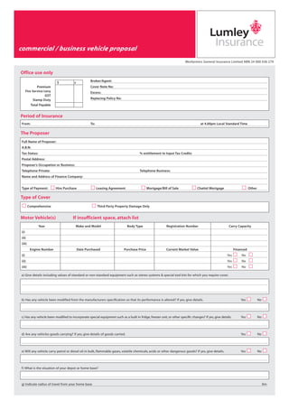 Important Notice
(Please read before completing this Proposal)
you, your refers to the person(s) completing this Proposal.
we, us refers to Wesfarmers General Insurance Limited ABN 24 000 036 279, trading as Lumley Insurance.
Your Duty of Disclosure
By law, if you do not tell us everything you know, or should know, is relevant to our decisions about this insurance, we may:
(a) reduce, or refuse to pay a claim
(b) cancel the Policy
(c) avoid the Policy from its commencement if your omission was deliberate.
Lumley Insurance Repair Network
Lumley Insurance has established an elite preferred repairer network system. Members of the Lumley Insurance Repair
Network meet our stringent acceptance criteria which require the highest standards of repair and service.
When you use a repairer from the Lumley Insurance Repairer Network system you do not need to shop around for quotes
and we guarantee:
(a) the quality of parts and workmanship involved in the repair, and
(b) that the structural integrity of your vehicle has been maintained.
You may choose your own repairer, but if you do, we will not provide this guarantee.
Excess
You will have to contribute the excess stated on your Policy Schedule and one of the following additional amounts if, at
the time of the accident, the person driving the insured vehicle was:
(a) under 21 years of age - $1,000
(b) aged between 21 & 25 years of age (inclusive) - $500.
Goods & Services Tax
To insure you do not incur any unnecessary GST liabilities on claims settlements, please ensure your Australian Business
Number (ABN) and tax status are entered in the space provided on this Proposal.
Privacy
Lumley General respects your privacy and compiles with the Privacy Act and the National Privacy Principals.
A copy of our Privacy Policy is available at any of our offices or at our website - www.lumley.com.au
Confirming Transactions
You may contact us or your adviser, in writing (which is a requirement if you are advising cancellation) or by phone, to
confirm any transaction under the Policy. Any transaction will be documented as quickly as possible.
Please contact your nearest Lumley Insurance office for further information.
Wesfarmers General Insurance Limited A.B.N. 24 000 036 279
Adelaide 465 Pulteney Street,SA 5000 Tel (08) 8228 1700 Fax (08) 8228 1777 • Brisbane Level 2,99 Melbourne Street,South Brisbane QLD 4101.GPO Box 524,Brisbane
QLD 4001 Tel (07) 3307 4800 Fax (07) 3307 4899 • Canberra Level 4,10 Rudd Street,Canberra ACT 2601 Tel (02) 6279 0333 Fax (02) 6279 0330 • Darwin Level 2,Beagle
House,38 Mitchell Street, Darwin NT 0800 Tel (08) 8946 4600 Fax:(08) 8946 4666 • Launceston 27 Paterson Street,TAS 7250 Tel (03) 6345 4700 Fax (03) 6345 4711 •
Melbourne Level 3,99 King Street, VIC 3000 Tel (03) 8627 4333 Fax (03) 8627 4312 • Newcastle 50 Glebe Road,The Junction,NSW 2291Tel (02) 4925 7500 Fax (02) 4940
0295 • Perth 50 St. George’s Terrace, WA 6000 Tel (08) 9220 8222 Fax (08) 9220 8251 • Sydney Lumley House, Level 9, 309 Kent St, NSW 2000 Tel (02) 9248 1111 Fax
(02) 9248 1122 • Townsville Level 5, Northtown Tower, Flinders Mall,Townsville QLD 4810 Tel (07) 4722 6000 Fax (07) 4728 4398
Wesfarmers General Insurance Limited ABN 24 000 036 279
commercial / business vehicle proposal
Type of Cover
Period of Insurance
b) Has any vehicle been modified from the manufacturers specification so that its performance is altered? If yes, give details. Yes No
c) Has any vehicle been modified to incorporate special equipment such as a built in fridge, freezer unit, or other specific changes? If yes, give details. Yes No
d) Are any vehicles goods carrying? If yes, give details of goods carried. Yes No
e) Will any vehicle carry petrol or diesel oil in bulk, flammable gases, volatile chemicals, acids or other dangerous goods? If yes, give details. Yes No
f) What is the situation of your depot or home base?
g) Indicate radius of travel from your home base Km
The Proposer
Office use only
Full Name of Proposer:
A.B.N:
Tax Status: % entitlement to Input Tax Credits
Postal Address:
Proposer’s Occupation or Business:
Telephone Private: Telephone Business:
Name and Address of Finance Company:
Type of Payment: Hire Purchase Leasing Agreement Mortgage/Bill of Sale Chattel Mortgage Other
a) Give details including values of standard or non-standard equipment such as stereo systems & special tool kits for which you require cover.
Broker/Agent:
Cover Note No:
Excess:
Replacing Policy No:
$ c
From: To: at 4.00pm Local Standard Time
Comprehensive Third Party Property Damage Only
Year Make and Model Body Type Registration Number Carry Capacity
(i)
(ii)
(iii)
Engine Number Date Purchased Purchase Price Current Market Value Financed
(i) Yes No
(ii) Yes No
(iii) Yes No
Premium
Fire Service Levy
GST
Stamp Duty
Total Payable
Motor Vehicle(s) If insufficient space, attach list
LGI 420A.qxd 22/6/09 11:31 AM Page 4
 