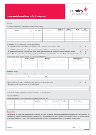 Drivers
a) Please give details below of all persons who usually drive your vehicle(s)
(b) Have you or any of the above named drivers in the last five years:
i) had a motor accident or loss, a vehicle burnt or stolen or made a claim under a motor insurance policy? Yes No
ii) had any driving offences or traffic infringements (other than parking) or a drivers licence cancelled or suspended? Yes No
iii) had any insurance declined or cancelled, been refused renewal of any insurance, or had special terms, conditions or excesses imposed? Yes No
c) Do any of the above named drivers suffer from any physical or mental disability or any mental condition which could affect their driving performance? Yes No
Complete section below if you have answered YES to any of the above questions.
No Claim Bonus
a) What is your entitlement to a No Claim Bonus discount?
b) Have you been insured under a Comprehensive Motor Vehicle policy in the last three years? Yes No
If yes, please indicate names of insurers and the dates involved.
PLEASE ATTACH CURRENT DOCUMENTATION IN CONFIRMATION OF THE NO CLAIM BONUS
Insurance History
Give the following details of Motor Insurance held by you during the past three years:
Declaration
I/We declare that the answers given herein are in every respect true and correct and that I/We have not withheld any information likely to affect the acceptance of this
Proposal and that I/We have read and understood the Proposal and Policy Conditions. If insufficient space is provided on this Proposal in respect of any questions contained
on the Proposal, please attach a sheet of paper containing the additional information, noting the relevant heading and sign and date such attachment.
Owner or Years Class of % of
Full Name Age Date of Birth Occupation Employee Licenced Licence Vehicle Use
Details of Accident, Amount of Details of Physical
Name Loss, Convictions, etc. Date Loss/Fine Insurance Company or Mental Disability
% Years
Year Insurer Type of Cover Excess No. of Claims Total Claims Details of Claims
Signature Date: / /
LG 420A 06/09
commercial / business vehicle proposal
commercial / business vehicle
proposal
LGI 420A.qxd 22/6/09 11:31 AM Page 2
 