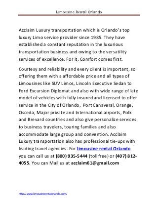 Limousine Rental Orlando
http://www.limousinerentalorlando.com/
Acclaim Luxury transportation which is Orlando’s top
luxury Limo service provider since 1985. They have
established a constant reputation in the luxurious
transportation business and owing to the versatility
services of excellence. For it, Comfort comes first.
Courtesy and reliability and every client is important, so
offering them with a affordable price and all types of
Limousines like SUV Limos, Lincoln Executive Sedan to
Ford Excursion Diplomat and also with wide range of late
model of vehicles with fully insured and licensed to offer
service in the City of Orlando, Port Canaveral, Orange,
Osceda, Major private and International airports, Polk
and Brevard countries and also give personalize services
to business travelers, touring families and also
accommodate large group and convention. Acclaim
Luxury transportation also has professional tie-ups with
leading travel agencies. For limousine rental Orlando
you can call us at (800) 935-5444 (toll free) or (407) 812-
4055. You can Mail us at acclaim61@gmail.com
 