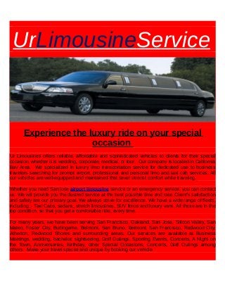 UrLimousineService
Experience the luxury ride on your special
occasion
Ur Limousines offers reliable, affordable and sophisticated vehicles to clients for their special
occasion, whether it is wedding, corporate, medical, or tour. Our company is located in California
Bay Area. We specialized in luxury limo transportation service for dedicated use to business
travelers searching for prompt airport, professional and personal limo and taxi cab services. All
our vehicles are well-equipped and maintained that sever utmost comfort while traveling.
Whether you need San jose airport limousine service or an emergency service, you can contact
us. We will provide you the desired service at the best possible time and rate. Client's satisfaction
and safety are our primary goal. We always strive for excellence. We have a wide range of fleets,
including :- Taxi Cabs, sedans, stretch limousines, SUV limos and luxury vans. All these are in the
top condition, so that you get a comfortable ride, every time.
For many years, we have been serving San Francisco, Oakland, San Jose, Silicon Valley, San
Mateo, Foster City, Burlingame, Belmont, San Bruno, Belmont, San Francisco, Redwood City,
Atherton, Redwood Shores and surrounding areas. Our services are available at Business
Meetings, wedding, bachelor, sightseeing, Golf Outings, Sporting Events, Concerts, A Night on
the Town, Anniversaries, Birthday, other Special Occasions, Concerts, Golf Outings among
others. Make your travel special and unique by booking our vehicle.
 