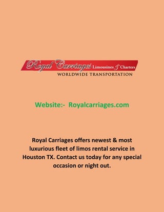 Website:- Royalcarriages.com
Royal Carriages offers newest & most
luxurious fleet of limos rental service in
Houston TX. Contact us today for any special
occasion or night out.
 