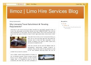 Ilimoz | Limo Hire Services BlogIlimoz | Limo Hire Services Blog
Friday, 4 Octobe r 2013
Why Limousine Travel Suits Almost All Traveling
Requirements?
Limousine is one of the most royal sedan provided by automobile industries today. In
most of the pleasurable events these sedans are hired. W2KMCKFYS6EF They not only
add luxuriousness to the journey, but also a great comfort. This is the main reason why
each and every person's dream to travel in such regal automobiles at least once in their
life.
Limousine hire services are not so expensive today as
there are so many traveling agencies that render the
services and to beet the high competition in the
market, companies are trying to render world class
services at competitive rates.
Limo hire services can be used for different kinds of
transportation requirements, whether business or
personal. They can be used for long distance as well
as for short distance traveling needs and can be
catered for any kind of occasions.
Limo is highly used for airport transfers in Sydney by
lots of business persons. When business persons
have to go to foreign countries for their business
related work, it is beneficial for them to hire an
automobile with which they can travel comfortably in
▼▼ 2013 (1)
▼▼ October (1)
Why Limousine Travel Suits AlmostAll
Traveling Re...
Blog Archive
allianceseoservices
View my complete profile
About Me
ShareShare 0 More Next Blog» Create Blog Sign In
PDFmyURL.com
 
