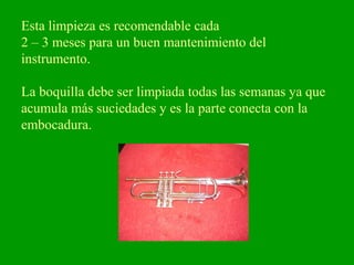 Esta limpieza es recomendable cada
2 – 3 meses para un buen mantenimiento del
instrumento.
La boquilla debe ser limpiada todas las semanas ya que
acumula más suciedades y es la parte conecta con la
embocadura.