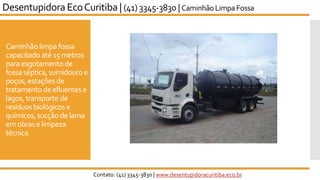 Caminhãolimpa fossa
capacitado até 15metros
paraesgotamento de
fossaséptica, sumidouroe
poços,estações de
tratamento deefluentes e
lagos, transporte de
resíduosbiológicos e
químicos,sucçãode lama
emobrase limpeza
técnica.
Desentupidora EcoCuritiba | (41) 3345-3830 | Caminhão LimpaFossa
Contato: (41) 3345-3830 | www.desentupidoracuritiba.eco.br
 