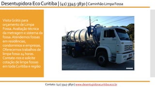 VisitaGrátis para
orçamentode Limpa
Fossa.Avaliação técnica
dametrageme sistema da
fossa.Atendemos fossas
emresidências,
condominiose empresas.
Oferecemostrabalhos de
limpa fossa24horas.
Contate-nos esolicite
cotaçãode limpa fossas
emtodaCuritiba e região
Desentupidora EcoCuritiba | (41) 3345-3830 | Caminhão LimpaFossa
Contato: (41) 3345-3830 | www.desentupidoracuritiba.eco.br
 