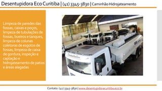 Limpeza de paredes das
fossas,caixas epoços,
limpeza de tubulaçõesde
fossas,bueirose tanques,
limpeza de colunas
coletorasde esgotos de
fossas,limpeza de caixa
de gordura,inspeção e
captaçãoe
hidrojateamento de patios
e áreasalagadas
Desentupidora EcoCuritiba | (41) 3345-3830 | Caminhão Hidrojateamento
Contato: (41) 3345-3830 | www.desentupidoracuritiba.eco.br
 
